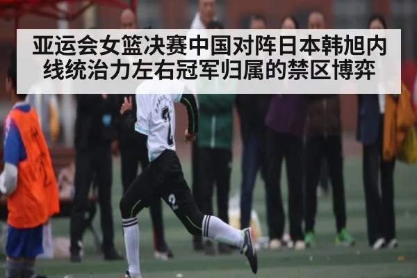 亚运会女篮决赛中国对阵日本韩旭内线统治力左右冠军归属的禁区博弈