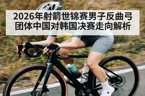 2026年射箭世锦赛男子反曲弓团体中国对韩国决赛走向解析