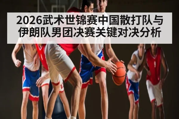 2026武术世锦赛中国散打队与伊朗队男团决赛关键对决分析